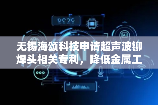 无锡海颂科技申请超声波铆焊头相关专利，降低金属工件铆焊成本