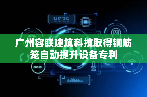 广州容联建筑科技取得钢筋笼自动提升设备专利