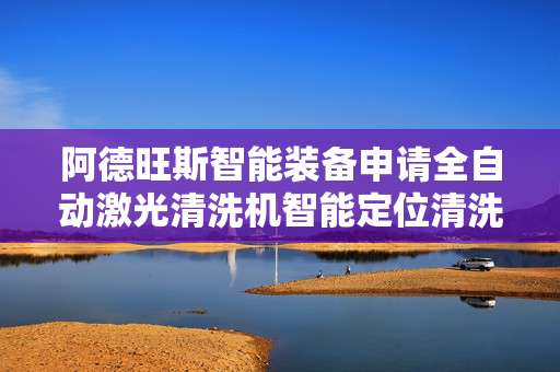 阿德旺斯智能装备申请全自动激光清洗机智能定位清洗装置专利，提高清洗合格率