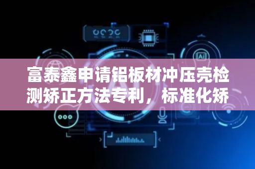 富泰鑫申请铝板材冲压壳检测矫正方法专利，标准化矫正工件