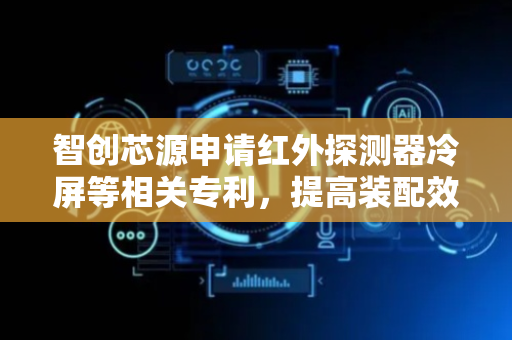 智创芯源申请红外探测器冷屏等相关专利，提高装配效率