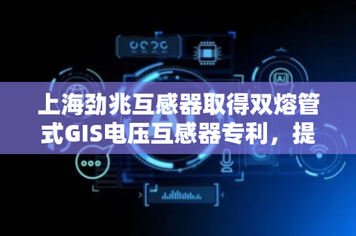 上海劲兆互感器取得双熔管式GIS电压互感器专利，提升设备的过电流和短路保护能力