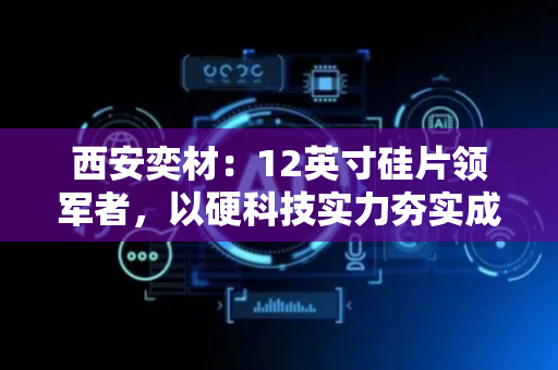 西安奕材：12英寸硅片领军者，以硬科技实力夯实成长根基