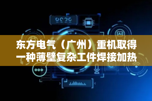 东方电气（广州）重机取得一种薄壁复杂工件焊接加热装置专利，确保热量高效地传递给薄壁管道