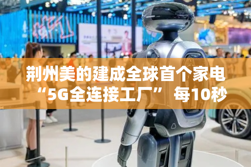荆州美的建成全球首个家电“5G全连接工厂” 每10秒下线一台洗衣机