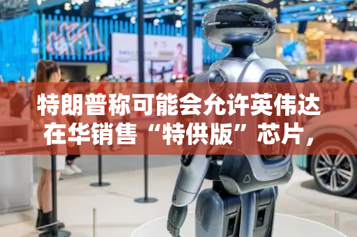 特朗普称可能会允许英伟达在华销售“特供版”芯片，外交部回应