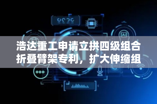 浩达重工申请立拱四级组合折叠臂架专利，扩大伸缩组合臂对拱架的抓取范围