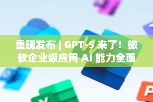 重磅发布 | GPT-5 来了！微软企业级应用 AI 能力全面升级！