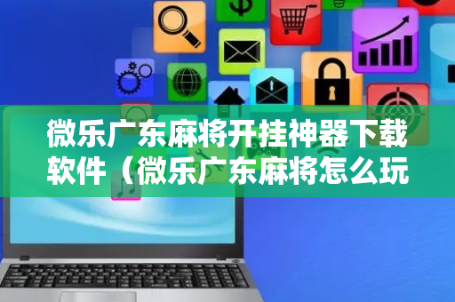 微乐广东麻将开挂神器下载软件（微乐广东麻将怎么玩）
