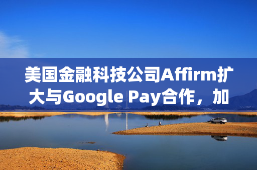 美国金融科技公司Affirm扩大与Google Pay合作，加入自动填充功能