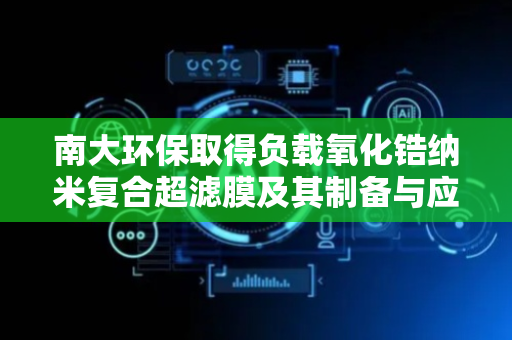 南大环保取得负载氧化锆纳米复合超滤膜及其制备与应用专利
