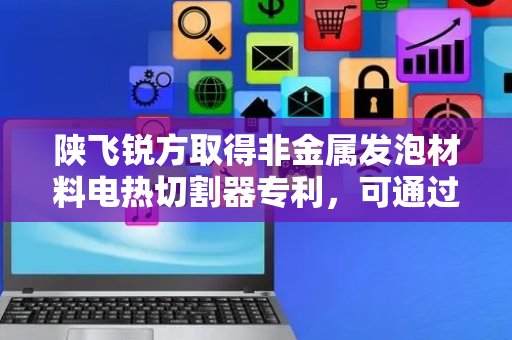 陕飞锐方取得非金属发泡材料电热切割器专利，可通过半圆杆带动电热丝对大块材料进行分切工作