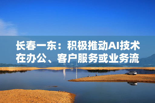 长春一东：积极推动AI技术在办公、客户服务或业务流程中应用