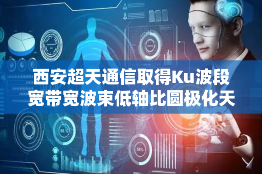 西安超天通信取得Ku波段宽带宽波束低轴比圆极化天线专利，提高天线宽频带内低轴比特性