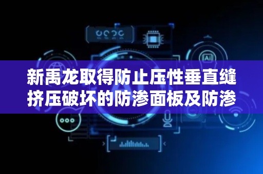 新禹龙取得防止压性垂直缝挤压破坏的防渗面板及防渗面板布置结构专利，增加面板的抗压效果