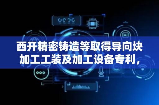 西开精密铸造等取得导向块加工工装及加工设备专利，可一次加工若干个导向块
