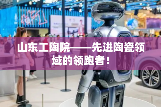 山东工陶院——先进陶瓷领域的领跑者！