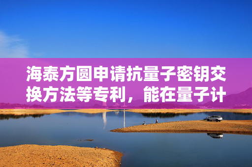 海泰方圆申请抗量子密钥交换方法等专利，能在量子计算机广泛可用的情况下确保数据传输的安全