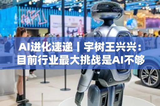 AI进化速递丨宇树王兴兴：目前行业最大挑战是AI不够用