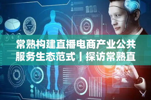 常熟构建直播电商产业公共服务生态范式丨探访常熟直播电商新高地