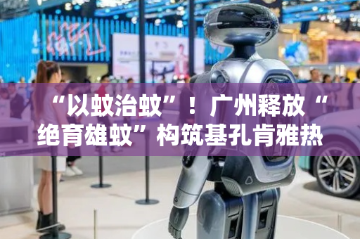 “以蚊治蚊”！广州释放“绝育雄蚊”构筑基孔肯雅热科技防线