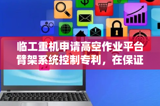 临工重机申请高空作业平台臂架系统控制专利，在保证平台稳定的前提下，满足了不同的作业高度和位置要求