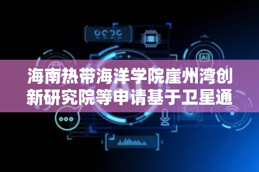 海南热带海洋学院崖州湾创新研究院等申请基于卫星通信的低功耗深海无人探测潜航器专利，实现洋流对无人探测潜航器持续充电