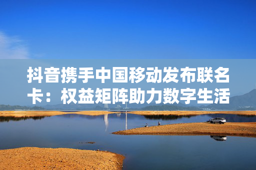 抖音携手中国移动发布联名卡：权益矩阵助力数字生活体验升级