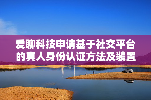 爱聊科技申请基于社交平台的真人身份认证方法及装置专利，为认证用户社交赋能