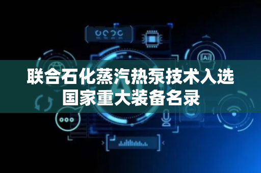 联合石化蒸汽热泵技术入选国家重大装备名录