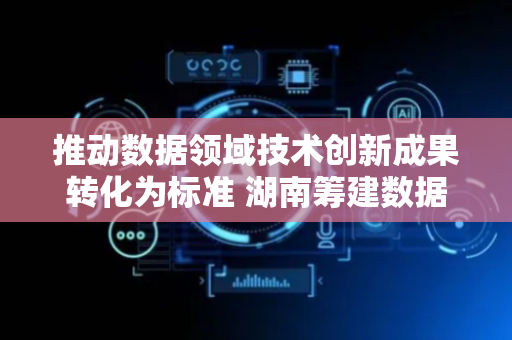 推动数据领域技术创新成果转化为标准 湖南筹建数据标准化技术委员会