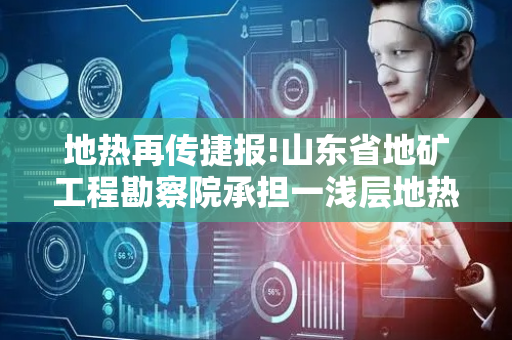 地热再传捷报!山东省地矿工程勘察院承担一浅层地热冷热联供整体施工项目