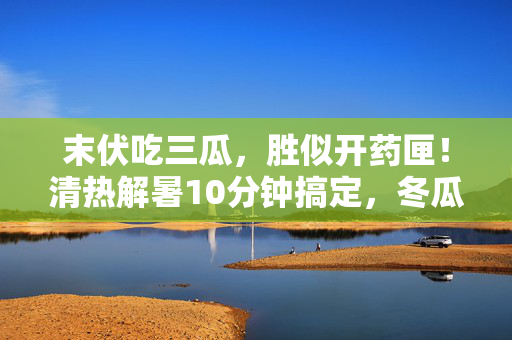 末伏吃三瓜，胜似开药匣！清热解暑10分钟搞定，冬瓜、丝瓜、苦瓜