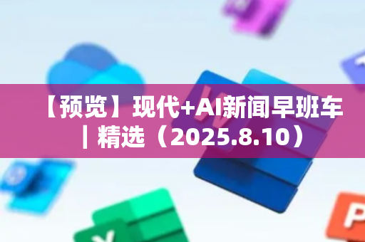 【预览】现代+AI新闻早班车｜精选（2025.8.10）