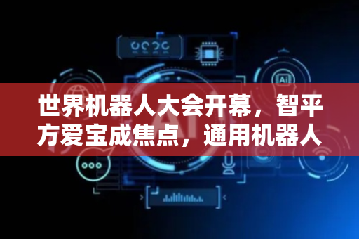 世界机器人大会开幕，智平方爱宝成焦点，通用机器人未来可期