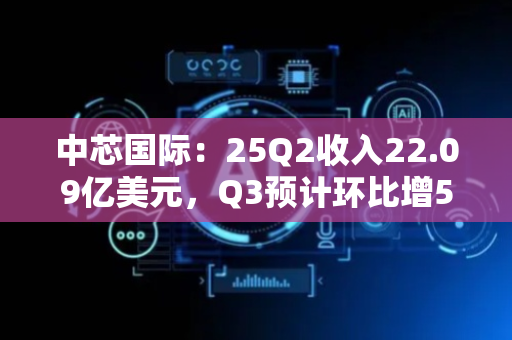 中芯国际：25Q2收入22.09亿美元，Q3预计环比增5-7%