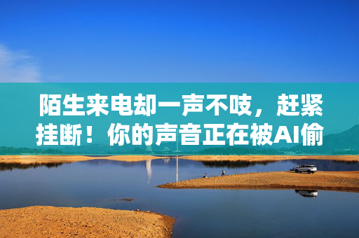 陌生来电却一声不吱，赶紧挂断！你的声音正在被AI偷走