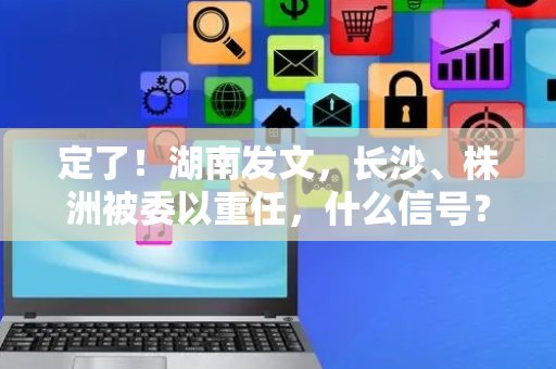定了！湖南发文，长沙、株洲被委以重任，什么信号？