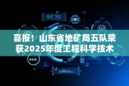 喜报！山东省地矿局五队荣获2025年度工程科学技术奖多项奖项