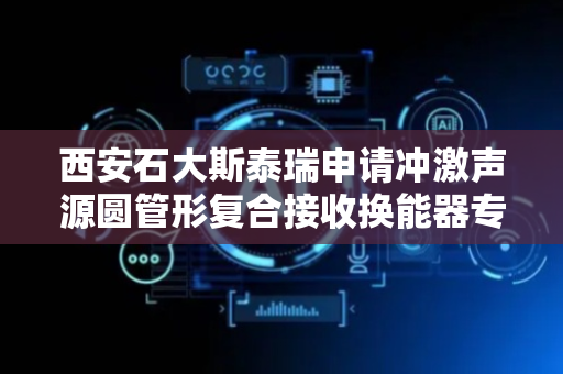 西安石大斯泰瑞申请冲激声源圆管形复合接收换能器专利，满足石油测井领域接收换能器的设计需求
