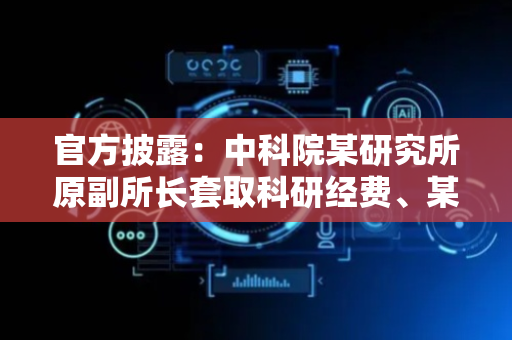 官方披露：中科院某研究所原副所长套取科研经费、某中心原副主任搞权钱交易，已被查
