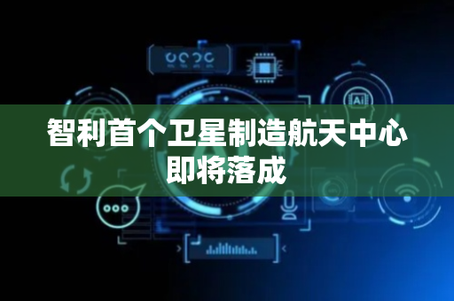 智利首个卫星制造航天中心即将落成