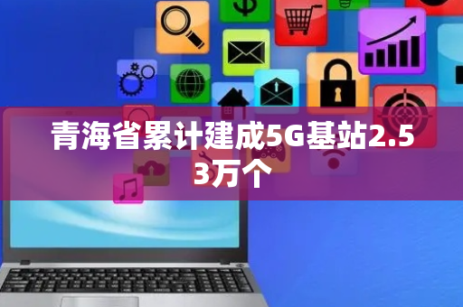 青海省累计建成5G基站2.53万个