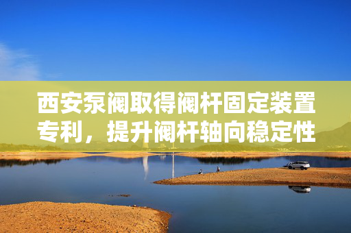 西安泵阀取得阀杆固定装置专利，提升阀杆轴向稳定性