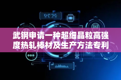 武钢申请一种超细晶粒高强度热轧棒材及生产方法专利，能完全满足建筑用高端钢筋综合性能需求