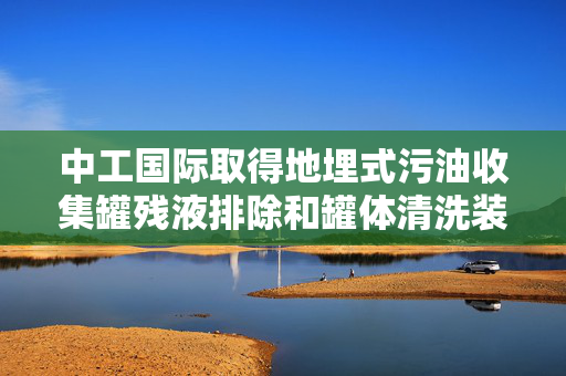 中工国际取得地埋式污油收集罐残液排除和罐体清洗装置专利，能有效实现地埋式污油收集罐残液排除和罐体清洗