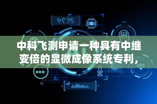 中科飞测申请一种具有中继变倍的显微成像系统专利，将显微物镜的出瞳调整至光阑处