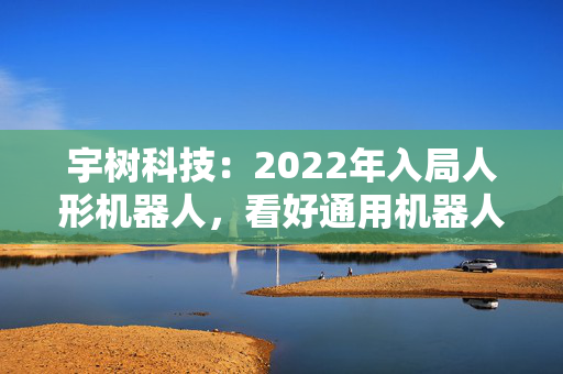 宇树科技：2022年入局人形机器人，看好通用机器人前景