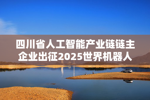 四川省人工智能产业链链主企业出征2025世界机器人大会