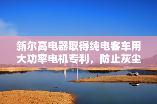 新尔高电器取得纯电客车用大功率电机专利，防止灰尘进入电机影响使用性能